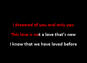 I dreamed of you and only you
This love is not a love that's new

I know that we have loved before

g