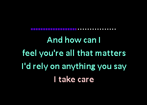 And how can I
feel you're all that matters

I'd rely on anything you say

I take care