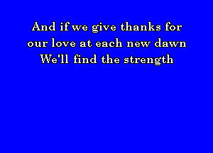 And ifwe give thanks for

our love at each new dawn

We'll find the strength