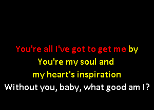 You're all I've got to get me by

You're my soul and
my heart's inspiration
Without you, baby, what good am I?