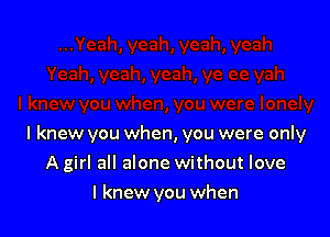 I knew you when, you were only

A girl all alone without love
I knew you when