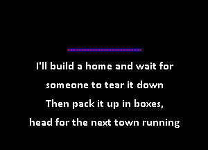 I'll build a home and wait for
someone to tear it down
Then pack it up in boxes,

head for the next town running