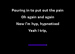 Pouring in to put out the pain

0h again and again
Now I'm hyp, hypnotised
Yeah I trip,