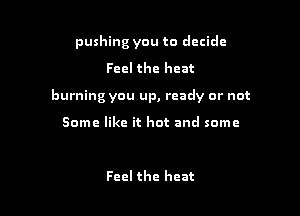 pushing you to decide
Feel the heat

burning you up, ready or not

Some like it hot and some

Feel the heat