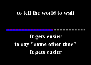 to tell the world to wait

It gets easier
to say some other time

It gets easier