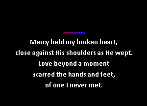 Mercy held my broken heart,
close against His shoulders as He wept.
Love beyond a moment
scarred the hands and feet,

of one I never met.