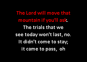 The Lord will move that
mountain ifyou'll ask.
The trials that we

see today won't last, no.
It didn't come to stay,-
it came to pass, oh