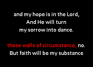 and my hope is in the Lord,
And He will turn
my sorrow into dance.

these walls of circumstance, no.
But faith will be my substance