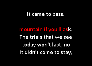 it came to pass.

mountain if you'll ask.

The trials that we see
today won't last, no
It didn't come to stay,-