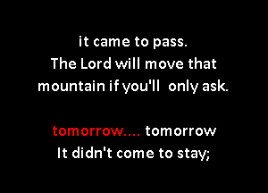 it came to pass.
The Lord will move that
mountain ifyou'll only ask.

tomorrow... tomorrow
It didn't come to stayg