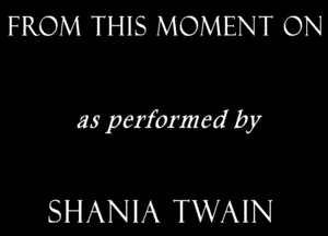 FROM THIS MOMENT ON

as perform ed by

SHANIA TWAIN
