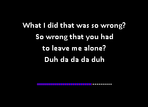 What I did that was so wrong?

So wrong that you had

to leave me alone?
Duh cla da da duh