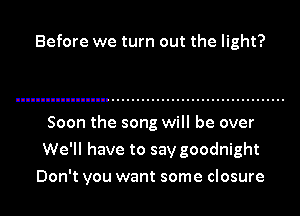 Before we turn out the light?

Soon the song will be over
We'll have to say goodnight

Don't you want some closure
