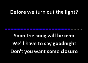Before we turn out the light?

Soon the song will be over
We'll have to say goodnight
Don't you want some closure