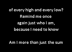 of every high and every low?

Remind me once
again just who I am,
because I need to know

Am I more than just the sum