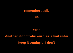 rememberatall,

uh

Yeah

Another shot of whiskey please bartender

Keep it comingtil I don't