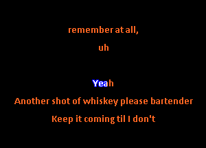 rememberatall,

uh

Yeah

Another shot of whiskey please bartender

Keep it comingtil I don't