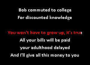 Bob commuted to college

For discounted knowledge

You won't have to grow up, it's true
All your bills will be paid
your adulthood delayed
And I'll give all this money to you
