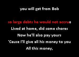you will get from Bob

so large debts he would not accrue
Lived at home, did some chores
Now he'll also pay yours
'Cause I'll give all his money to you

All this money,