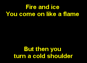 Fire and ice
You come on like a flame

But then you
turn a cold shoulder