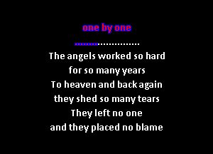 The angels worked so hard
for so manyyoars

To heaven and backagain
they shed so many tears
Theyleft no one
and they placed no blame