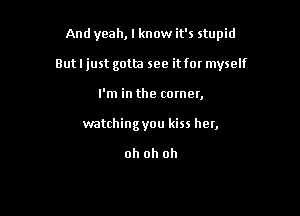 And yeah, I know it's stupid

But I just gotta see it fat myself

I'm in the comer,
watchingyou kiss her,

oh oh oh