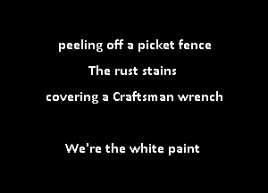 peeling off a picket fence
The rust stains

covering a Craftsman wrench

We're the white paint