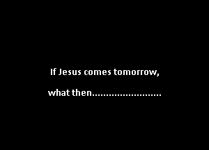 IfJesus comes tomorrow,

what then .........................