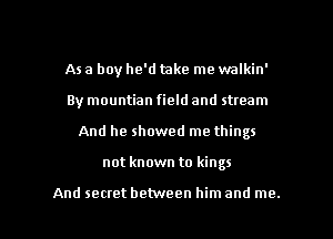 As a boy he'd take me walkin'
By mountian field and stream
And he showed me things

not known to kings

And secret between him and me. I