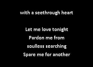 with a seethrough heart

Let me love tonight

Pardon me from

soulless searching

Spare me for another