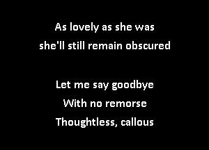 As lovely as she was

she'll still remain obscured

Let me say goodbye

With no remorse

Thoughtless, callous