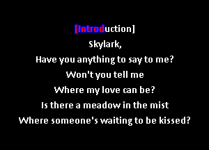 Ithtductionl
Skylark,
Have you anything to say to me?
Won'tyou tell me
Where my love (an be?

Is there a meadow in the mist

Where someone's waiting to he kissed?