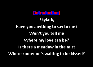 mum
Skyla rk,

Have you anything to say to me?
Won'tyou tell me
Where my love (an be?

Is there a meadow in the mist

Where someone's waiting to he kissed?