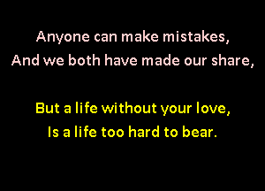 Anyone can make mistakes,
And we both have made our share,

But a life without your love,
Is a life too hard to bear.