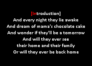 Ilntroductionl
And every night they lie awake
And dream of mama's chocolate cake
And wonder if they'll be a tomorrow
And will they ever see
their home and their family
Or will they ever be back home