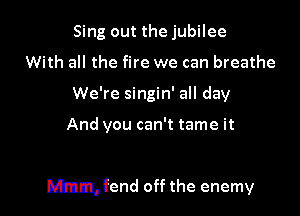 Sing out the jubilee
With all the fire we can breathe
We're singin' all day

And you can't tame it

Mmm, fend off the enemy
