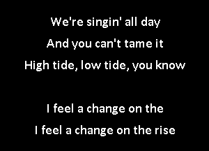 We're singin' all day

And you can't tame it

High tide, low tide, you know

I feel a change on the

I feel a change on the rise