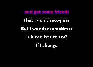 and got some friends

That I don't rctognize

But I wonder sometimes

Is it too late to try?

Vim changed your number