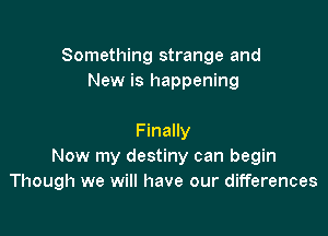 Something strange and
New is happening

Finally
Now my destiny can begin
Though we will have our differences