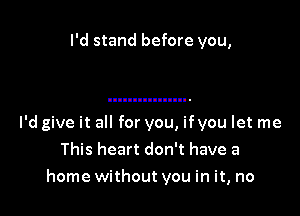 I'd stand before you,

I'd give it all for you, ifyou let me
This heart don't have a
home without you in it, no