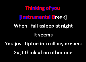 Thinking ofvau
Hmmmcmd Break)
When I fall asleep at night

It seems
You just tiptoe into all my dreams

50, I think of no other one