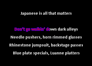 mmmsany-s

Don't go walkin' down darkalleys
Needle pushers, horn rimmed glasses
Rhinestone jumpsuit, backstage passes

Blue plate specials, Luanne platters