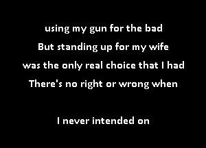 using my gun for the bad
But standing up for my wife
was the only real choice that I had

There's no right or wrong when

I never intended on