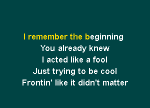 I remember the beginning
You already knew

I acted like a fool
Just trying to be cool
Frontin' like it didn't matter