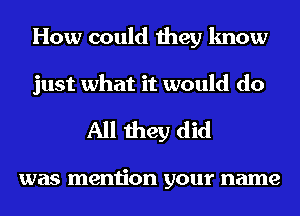 How could they know
just what it would do

All they did

was mention your name