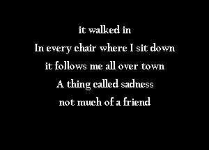 it walked in

In every chair where I sit down
it follows me all over town
A thing called sadness

not much of a friend