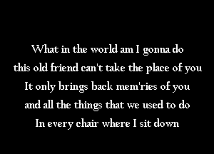 VVhat in the world am I gonna do
this old friend can't take the place of you
It only brings back mem'ries of you
and all the things that we used to do

In every chair where I sit down