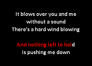 It blows over you and me
without a sound
There's a hard wind blowing

And nothing left to hold
is pushing me down