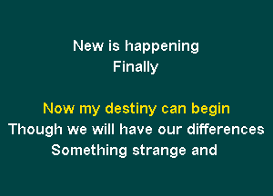New is happening
Finally

Now my destiny can begin
Though we will have our differences
Something strange and