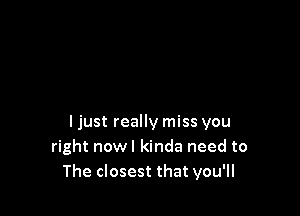 ljust really miss you
right nowl kinda need to
The closest that you'll